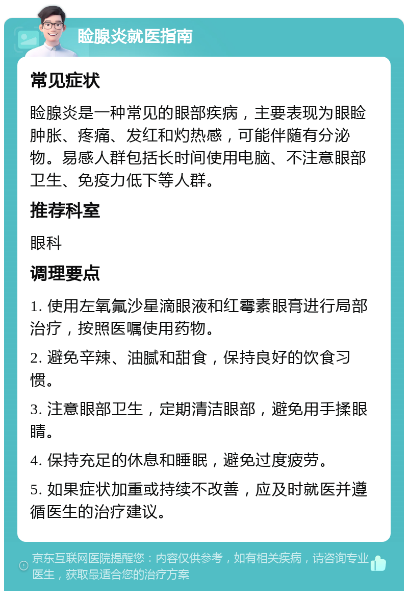 睑腺炎就医指南 常见症状 睑腺炎是一种常见的眼部疾病，主要表现为眼睑肿胀、疼痛、发红和灼热感，可能伴随有分泌物。易感人群包括长时间使用电脑、不注意眼部卫生、免疫力低下等人群。 推荐科室 眼科 调理要点 1. 使用左氧氟沙星滴眼液和红霉素眼膏进行局部治疗，按照医嘱使用药物。 2. 避免辛辣、油腻和甜食，保持良好的饮食习惯。 3. 注意眼部卫生，定期清洁眼部，避免用手揉眼睛。 4. 保持充足的休息和睡眠，避免过度疲劳。 5. 如果症状加重或持续不改善，应及时就医并遵循医生的治疗建议。