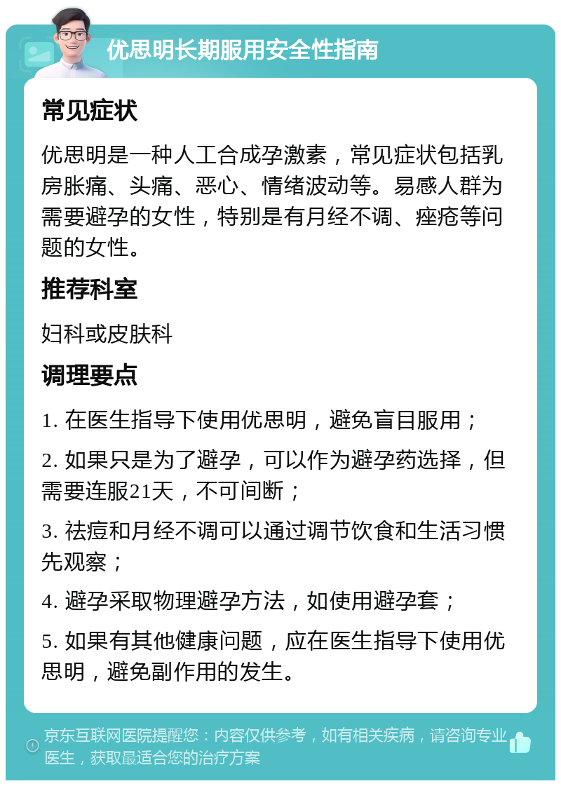 优思明长期服用安全性指南 常见症状 优思明是一种人工合成孕激素，常见症状包括乳房胀痛、头痛、恶心、情绪波动等。易感人群为需要避孕的女性，特别是有月经不调、痤疮等问题的女性。 推荐科室 妇科或皮肤科 调理要点 1. 在医生指导下使用优思明，避免盲目服用； 2. 如果只是为了避孕，可以作为避孕药选择，但需要连服21天，不可间断； 3. 祛痘和月经不调可以通过调节饮食和生活习惯先观察； 4. 避孕采取物理避孕方法，如使用避孕套； 5. 如果有其他健康问题，应在医生指导下使用优思明，避免副作用的发生。