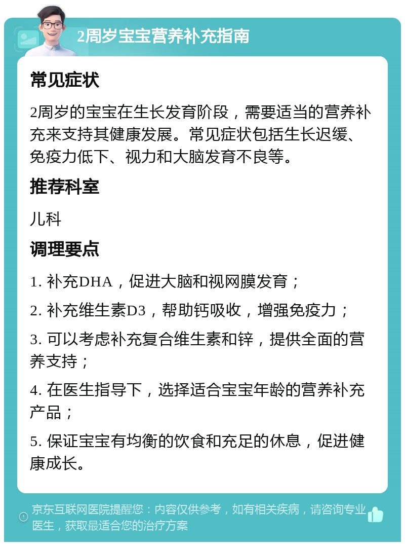 2周岁宝宝营养补充指南 常见症状 2周岁的宝宝在生长发育阶段，需要适当的营养补充来支持其健康发展。常见症状包括生长迟缓、免疫力低下、视力和大脑发育不良等。 推荐科室 儿科 调理要点 1. 补充DHA，促进大脑和视网膜发育； 2. 补充维生素D3，帮助钙吸收，增强免疫力； 3. 可以考虑补充复合维生素和锌，提供全面的营养支持； 4. 在医生指导下，选择适合宝宝年龄的营养补充产品； 5. 保证宝宝有均衡的饮食和充足的休息，促进健康成长。