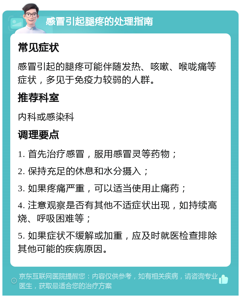 感冒引起腿疼的处理指南 常见症状 感冒引起的腿疼可能伴随发热、咳嗽、喉咙痛等症状，多见于免疫力较弱的人群。 推荐科室 内科或感染科 调理要点 1. 首先治疗感冒，服用感冒灵等药物； 2. 保持充足的休息和水分摄入； 3. 如果疼痛严重，可以适当使用止痛药； 4. 注意观察是否有其他不适症状出现，如持续高烧、呼吸困难等； 5. 如果症状不缓解或加重，应及时就医检查排除其他可能的疾病原因。