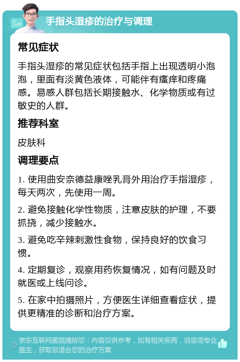 手指头湿疹的治疗与调理 常见症状 手指头湿疹的常见症状包括手指上出现透明小泡泡，里面有淡黄色液体，可能伴有瘙痒和疼痛感。易感人群包括长期接触水、化学物质或有过敏史的人群。 推荐科室 皮肤科 调理要点 1. 使用曲安奈德益康唑乳膏外用治疗手指湿疹，每天两次，先使用一周。 2. 避免接触化学性物质，注意皮肤的护理，不要抓挠，减少接触水。 3. 避免吃辛辣刺激性食物，保持良好的饮食习惯。 4. 定期复诊，观察用药恢复情况，如有问题及时就医或上线问诊。 5. 在家中拍摄照片，方便医生详细查看症状，提供更精准的诊断和治疗方案。