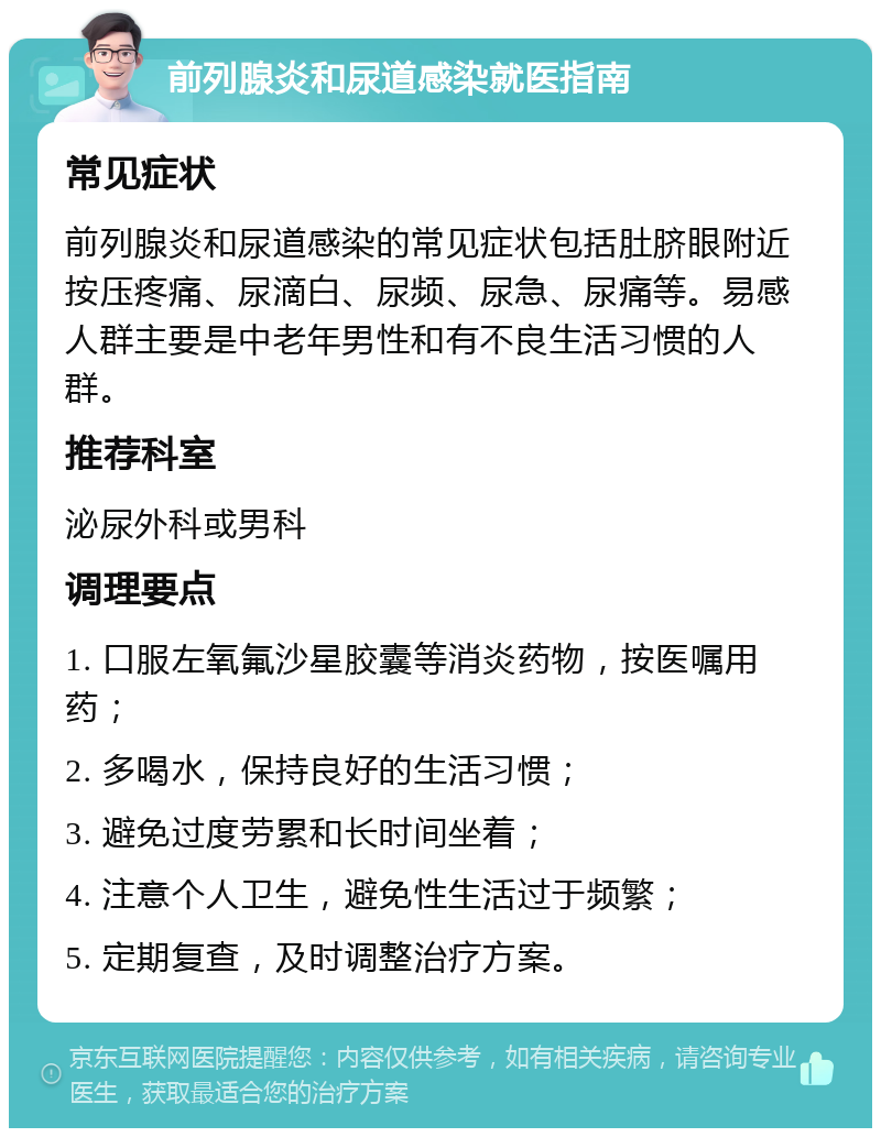 前列腺炎和尿道感染就医指南 常见症状 前列腺炎和尿道感染的常见症状包括肚脐眼附近按压疼痛、尿滴白、尿频、尿急、尿痛等。易感人群主要是中老年男性和有不良生活习惯的人群。 推荐科室 泌尿外科或男科 调理要点 1. 口服左氧氟沙星胶囊等消炎药物，按医嘱用药； 2. 多喝水，保持良好的生活习惯； 3. 避免过度劳累和长时间坐着； 4. 注意个人卫生，避免性生活过于频繁； 5. 定期复查，及时调整治疗方案。