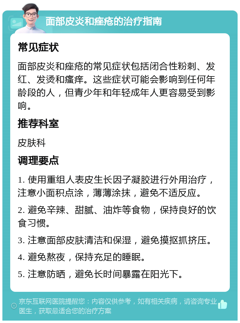 面部皮炎和痤疮的治疗指南 常见症状 面部皮炎和痤疮的常见症状包括闭合性粉刺、发红、发烫和瘙痒。这些症状可能会影响到任何年龄段的人，但青少年和年轻成年人更容易受到影响。 推荐科室 皮肤科 调理要点 1. 使用重组人表皮生长因子凝胶进行外用治疗，注意小面积点涂，薄薄涂抹，避免不适反应。 2. 避免辛辣、甜腻、油炸等食物，保持良好的饮食习惯。 3. 注意面部皮肤清洁和保湿，避免摸抠抓挤压。 4. 避免熬夜，保持充足的睡眠。 5. 注意防晒，避免长时间暴露在阳光下。