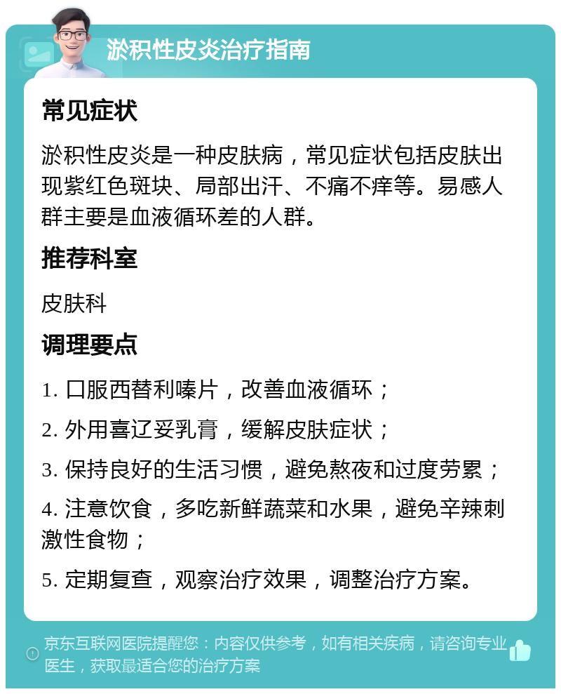 淤积性皮炎治疗指南 常见症状 淤积性皮炎是一种皮肤病，常见症状包括皮肤出现紫红色斑块、局部出汗、不痛不痒等。易感人群主要是血液循环差的人群。 推荐科室 皮肤科 调理要点 1. 口服西替利嗪片，改善血液循环； 2. 外用喜辽妥乳膏，缓解皮肤症状； 3. 保持良好的生活习惯，避免熬夜和过度劳累； 4. 注意饮食，多吃新鲜蔬菜和水果，避免辛辣刺激性食物； 5. 定期复查，观察治疗效果，调整治疗方案。