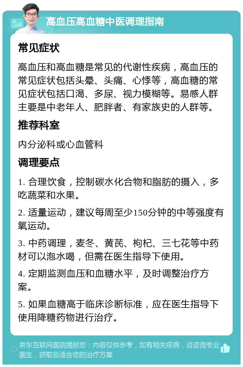 高血压高血糖中医调理指南 常见症状 高血压和高血糖是常见的代谢性疾病，高血压的常见症状包括头晕、头痛、心悸等，高血糖的常见症状包括口渴、多尿、视力模糊等。易感人群主要是中老年人、肥胖者、有家族史的人群等。 推荐科室 内分泌科或心血管科 调理要点 1. 合理饮食，控制碳水化合物和脂肪的摄入，多吃蔬菜和水果。 2. 适量运动，建议每周至少150分钟的中等强度有氧运动。 3. 中药调理，麦冬、黄芪、枸杞、三七花等中药材可以泡水喝，但需在医生指导下使用。 4. 定期监测血压和血糖水平，及时调整治疗方案。 5. 如果血糖高于临床诊断标准，应在医生指导下使用降糖药物进行治疗。