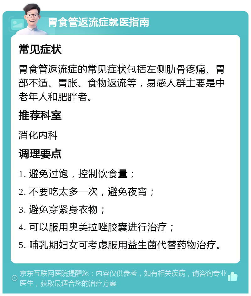 胃食管返流症就医指南 常见症状 胃食管返流症的常见症状包括左侧肋骨疼痛、胃部不适、胃胀、食物返流等，易感人群主要是中老年人和肥胖者。 推荐科室 消化内科 调理要点 1. 避免过饱，控制饮食量； 2. 不要吃太多一次，避免夜宵； 3. 避免穿紧身衣物； 4. 可以服用奥美拉唑胶囊进行治疗； 5. 哺乳期妇女可考虑服用益生菌代替药物治疗。