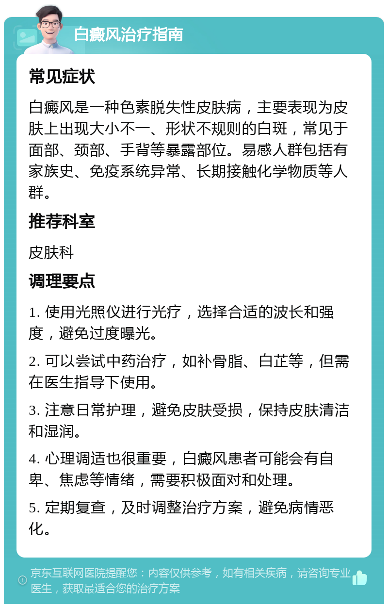 白癜风治疗指南 常见症状 白癜风是一种色素脱失性皮肤病，主要表现为皮肤上出现大小不一、形状不规则的白斑，常见于面部、颈部、手背等暴露部位。易感人群包括有家族史、免疫系统异常、长期接触化学物质等人群。 推荐科室 皮肤科 调理要点 1. 使用光照仪进行光疗，选择合适的波长和强度，避免过度曝光。 2. 可以尝试中药治疗，如补骨脂、白芷等，但需在医生指导下使用。 3. 注意日常护理，避免皮肤受损，保持皮肤清洁和湿润。 4. 心理调适也很重要，白癜风患者可能会有自卑、焦虑等情绪，需要积极面对和处理。 5. 定期复查，及时调整治疗方案，避免病情恶化。