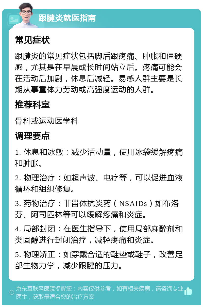 跟腱炎就医指南 常见症状 跟腱炎的常见症状包括脚后跟疼痛、肿胀和僵硬感，尤其是在早晨或长时间站立后。疼痛可能会在活动后加剧，休息后减轻。易感人群主要是长期从事重体力劳动或高强度运动的人群。 推荐科室 骨科或运动医学科 调理要点 1. 休息和冰敷：减少活动量，使用冰袋缓解疼痛和肿胀。 2. 物理治疗：如超声波、电疗等，可以促进血液循环和组织修复。 3. 药物治疗：非甾体抗炎药（NSAIDs）如布洛芬、阿司匹林等可以缓解疼痛和炎症。 4. 局部封闭：在医生指导下，使用局部麻醉剂和类固醇进行封闭治疗，减轻疼痛和炎症。 5. 物理矫正：如穿戴合适的鞋垫或鞋子，改善足部生物力学，减少跟腱的压力。