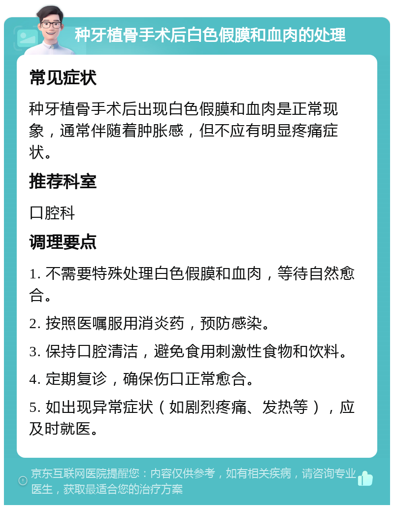 种牙植骨手术后白色假膜和血肉的处理 常见症状 种牙植骨手术后出现白色假膜和血肉是正常现象，通常伴随着肿胀感，但不应有明显疼痛症状。 推荐科室 口腔科 调理要点 1. 不需要特殊处理白色假膜和血肉，等待自然愈合。 2. 按照医嘱服用消炎药，预防感染。 3. 保持口腔清洁，避免食用刺激性食物和饮料。 4. 定期复诊，确保伤口正常愈合。 5. 如出现异常症状（如剧烈疼痛、发热等），应及时就医。