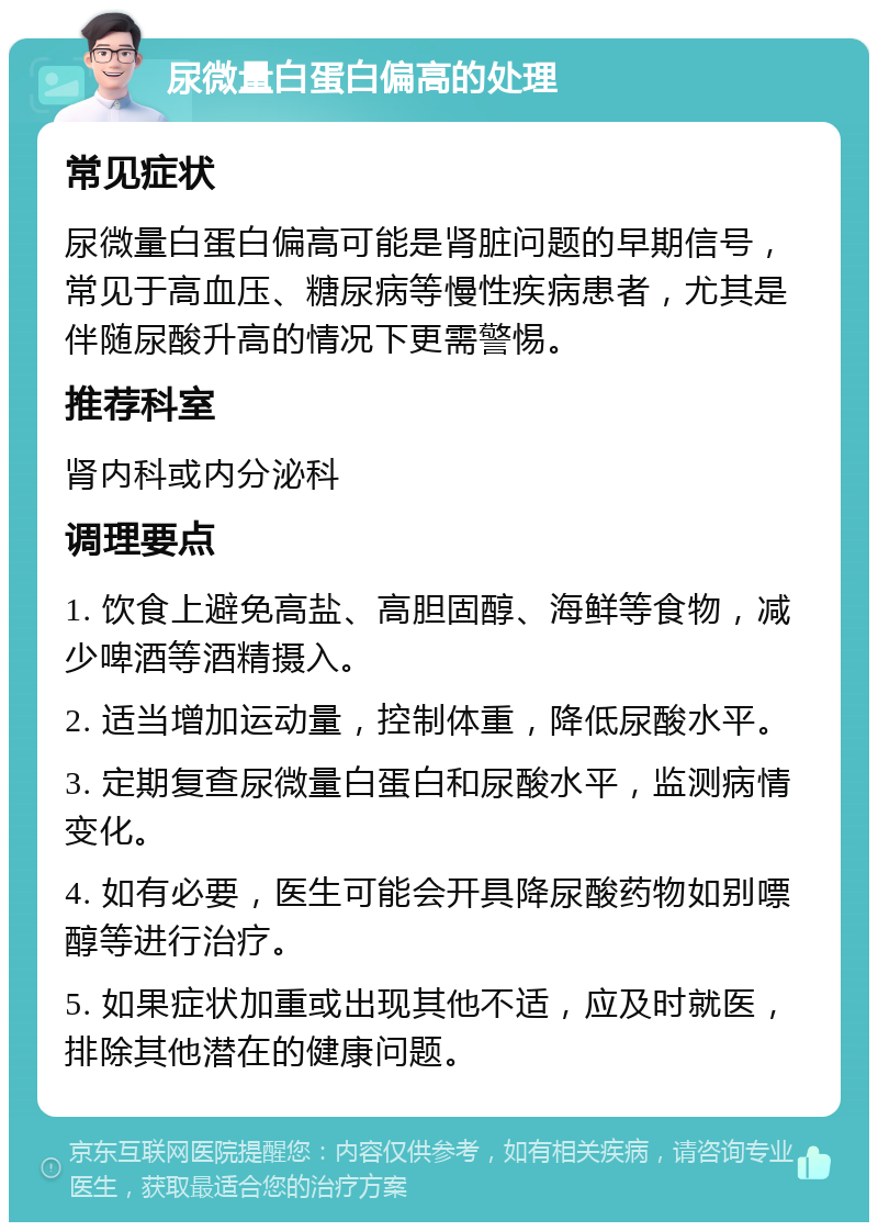 尿微量白蛋白偏高的处理 常见症状 尿微量白蛋白偏高可能是肾脏问题的早期信号，常见于高血压、糖尿病等慢性疾病患者，尤其是伴随尿酸升高的情况下更需警惕。 推荐科室 肾内科或内分泌科 调理要点 1. 饮食上避免高盐、高胆固醇、海鲜等食物，减少啤酒等酒精摄入。 2. 适当增加运动量，控制体重，降低尿酸水平。 3. 定期复查尿微量白蛋白和尿酸水平，监测病情变化。 4. 如有必要，医生可能会开具降尿酸药物如别嘌醇等进行治疗。 5. 如果症状加重或出现其他不适，应及时就医，排除其他潜在的健康问题。