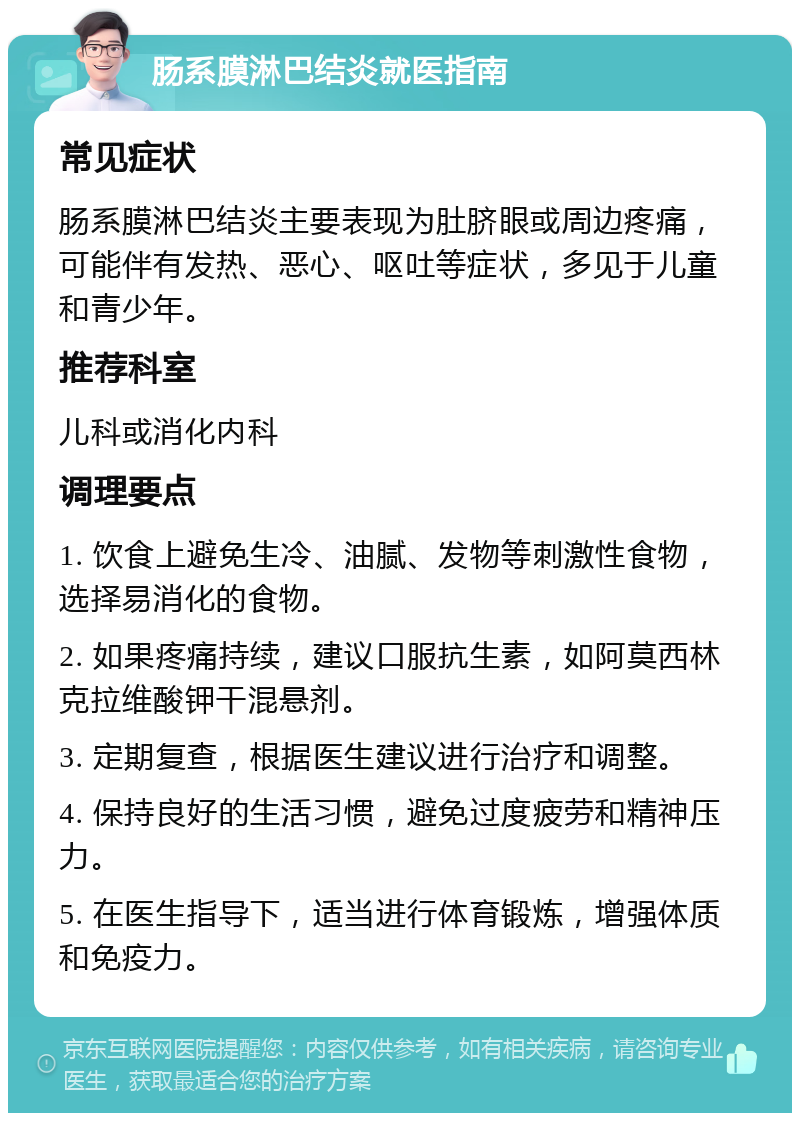 肠系膜淋巴结炎就医指南 常见症状 肠系膜淋巴结炎主要表现为肚脐眼或周边疼痛，可能伴有发热、恶心、呕吐等症状，多见于儿童和青少年。 推荐科室 儿科或消化内科 调理要点 1. 饮食上避免生冷、油腻、发物等刺激性食物，选择易消化的食物。 2. 如果疼痛持续，建议口服抗生素，如阿莫西林克拉维酸钾干混悬剂。 3. 定期复查，根据医生建议进行治疗和调整。 4. 保持良好的生活习惯，避免过度疲劳和精神压力。 5. 在医生指导下，适当进行体育锻炼，增强体质和免疫力。