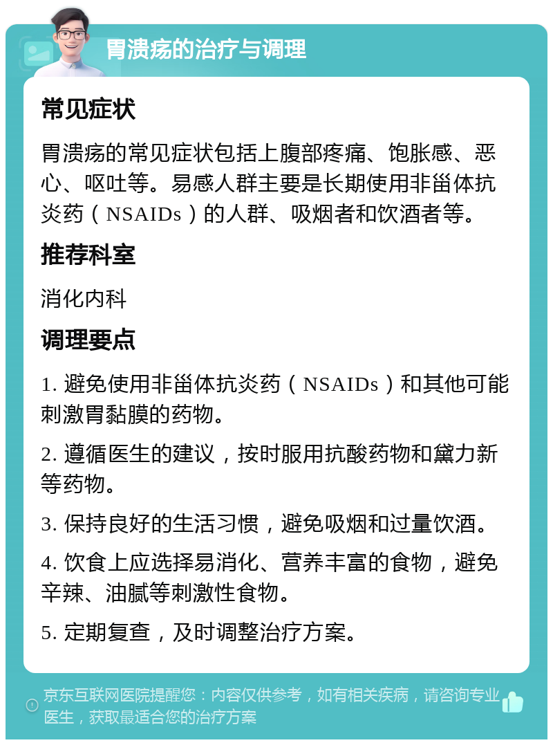 胃溃疡的治疗与调理 常见症状 胃溃疡的常见症状包括上腹部疼痛、饱胀感、恶心、呕吐等。易感人群主要是长期使用非甾体抗炎药（NSAIDs）的人群、吸烟者和饮酒者等。 推荐科室 消化内科 调理要点 1. 避免使用非甾体抗炎药（NSAIDs）和其他可能刺激胃黏膜的药物。 2. 遵循医生的建议，按时服用抗酸药物和黛力新等药物。 3. 保持良好的生活习惯，避免吸烟和过量饮酒。 4. 饮食上应选择易消化、营养丰富的食物，避免辛辣、油腻等刺激性食物。 5. 定期复查，及时调整治疗方案。