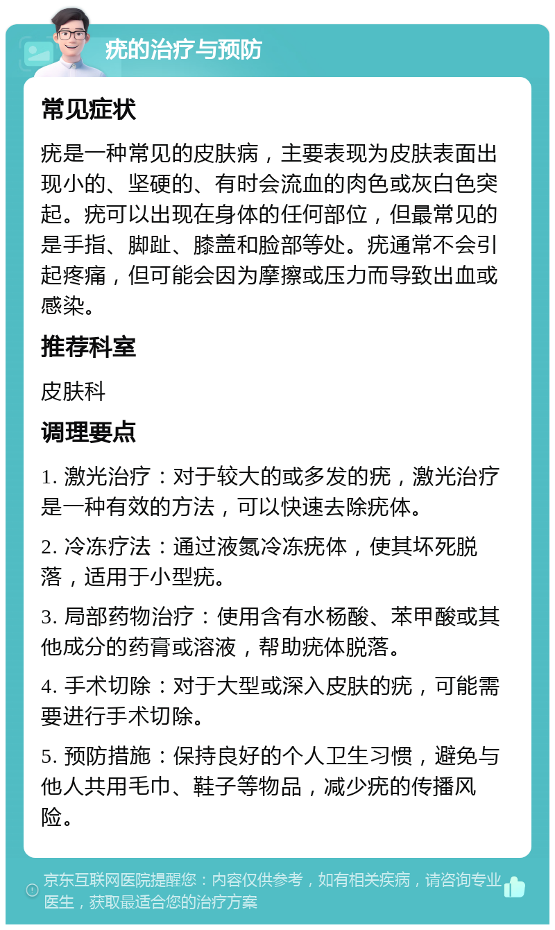 疣的治疗与预防 常见症状 疣是一种常见的皮肤病，主要表现为皮肤表面出现小的、坚硬的、有时会流血的肉色或灰白色突起。疣可以出现在身体的任何部位，但最常见的是手指、脚趾、膝盖和脸部等处。疣通常不会引起疼痛，但可能会因为摩擦或压力而导致出血或感染。 推荐科室 皮肤科 调理要点 1. 激光治疗：对于较大的或多发的疣，激光治疗是一种有效的方法，可以快速去除疣体。 2. 冷冻疗法：通过液氮冷冻疣体，使其坏死脱落，适用于小型疣。 3. 局部药物治疗：使用含有水杨酸、苯甲酸或其他成分的药膏或溶液，帮助疣体脱落。 4. 手术切除：对于大型或深入皮肤的疣，可能需要进行手术切除。 5. 预防措施：保持良好的个人卫生习惯，避免与他人共用毛巾、鞋子等物品，减少疣的传播风险。