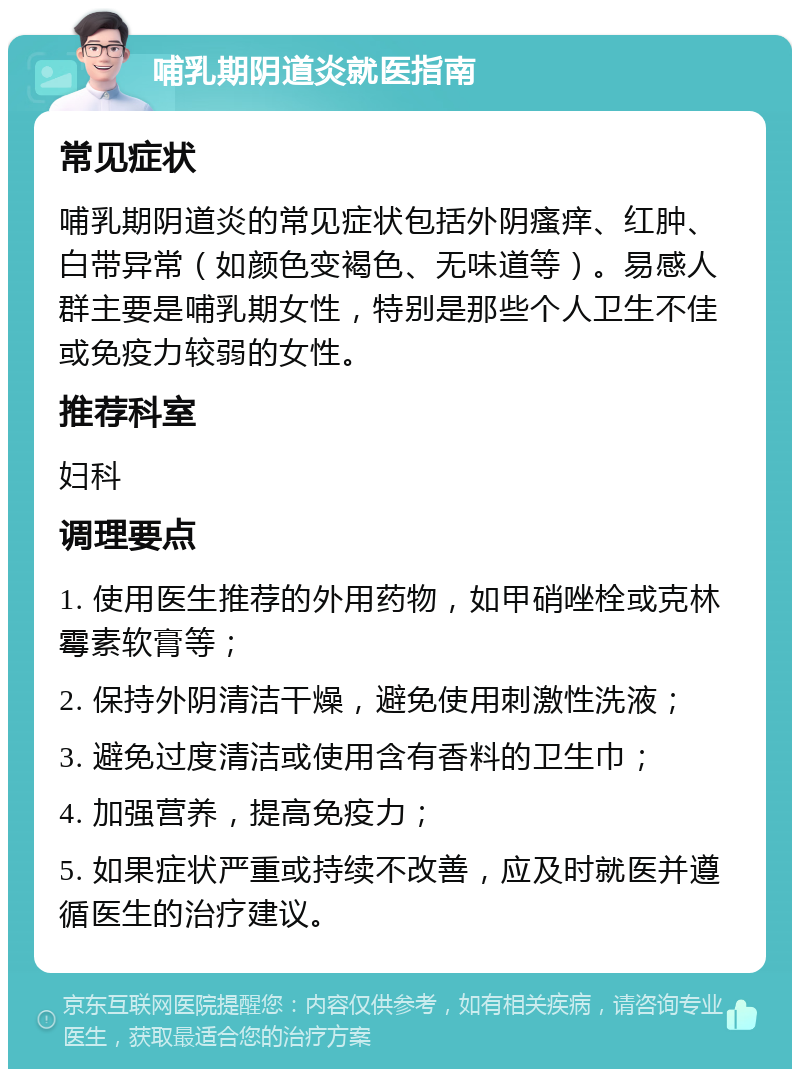 哺乳期阴道炎就医指南 常见症状 哺乳期阴道炎的常见症状包括外阴瘙痒、红肿、白带异常（如颜色变褐色、无味道等）。易感人群主要是哺乳期女性，特别是那些个人卫生不佳或免疫力较弱的女性。 推荐科室 妇科 调理要点 1. 使用医生推荐的外用药物，如甲硝唑栓或克林霉素软膏等； 2. 保持外阴清洁干燥，避免使用刺激性洗液； 3. 避免过度清洁或使用含有香料的卫生巾； 4. 加强营养，提高免疫力； 5. 如果症状严重或持续不改善，应及时就医并遵循医生的治疗建议。