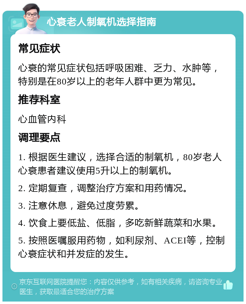 心衰老人制氧机选择指南 常见症状 心衰的常见症状包括呼吸困难、乏力、水肿等，特别是在80岁以上的老年人群中更为常见。 推荐科室 心血管内科 调理要点 1. 根据医生建议，选择合适的制氧机，80岁老人心衰患者建议使用5升以上的制氧机。 2. 定期复查，调整治疗方案和用药情况。 3. 注意休息，避免过度劳累。 4. 饮食上要低盐、低脂，多吃新鲜蔬菜和水果。 5. 按照医嘱服用药物，如利尿剂、ACEI等，控制心衰症状和并发症的发生。