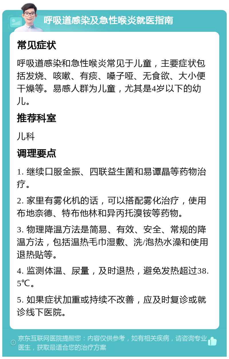 呼吸道感染及急性喉炎就医指南 常见症状 呼吸道感染和急性喉炎常见于儿童，主要症状包括发烧、咳嗽、有痰、嗓子哑、无食欲、大小便干燥等。易感人群为儿童，尤其是4岁以下的幼儿。 推荐科室 儿科 调理要点 1. 继续口服金振、四联益生菌和易谭晶等药物治疗。 2. 家里有雾化机的话，可以搭配雾化治疗，使用布地奈德、特布他林和异丙托溴铵等药物。 3. 物理降温方法是简易、有效、安全、常规的降温方法，包括温热毛巾湿敷、洗/泡热水澡和使用退热贴等。 4. 监测体温、尿量，及时退热，避免发热超过38.5℃。 5. 如果症状加重或持续不改善，应及时复诊或就诊线下医院。