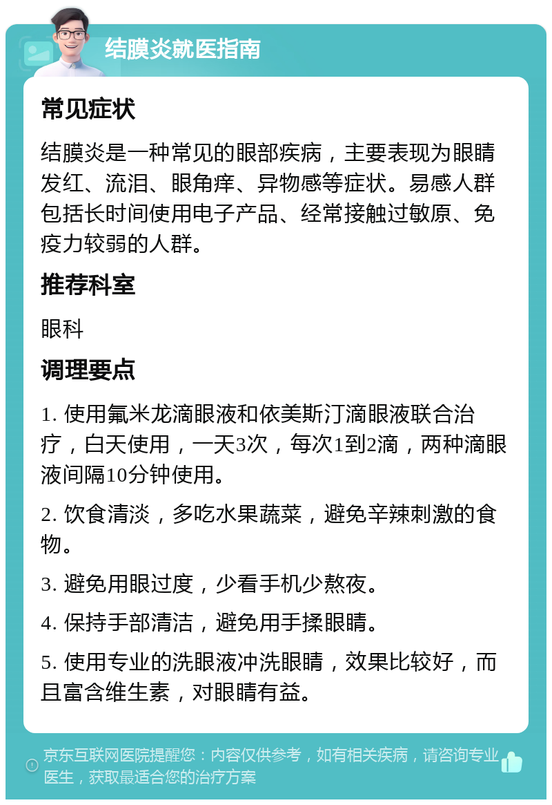 结膜炎就医指南 常见症状 结膜炎是一种常见的眼部疾病，主要表现为眼睛发红、流泪、眼角痒、异物感等症状。易感人群包括长时间使用电子产品、经常接触过敏原、免疫力较弱的人群。 推荐科室 眼科 调理要点 1. 使用氟米龙滴眼液和依美斯汀滴眼液联合治疗，白天使用，一天3次，每次1到2滴，两种滴眼液间隔10分钟使用。 2. 饮食清淡，多吃水果蔬菜，避免辛辣刺激的食物。 3. 避免用眼过度，少看手机少熬夜。 4. 保持手部清洁，避免用手揉眼睛。 5. 使用专业的洗眼液冲洗眼睛，效果比较好，而且富含维生素，对眼睛有益。