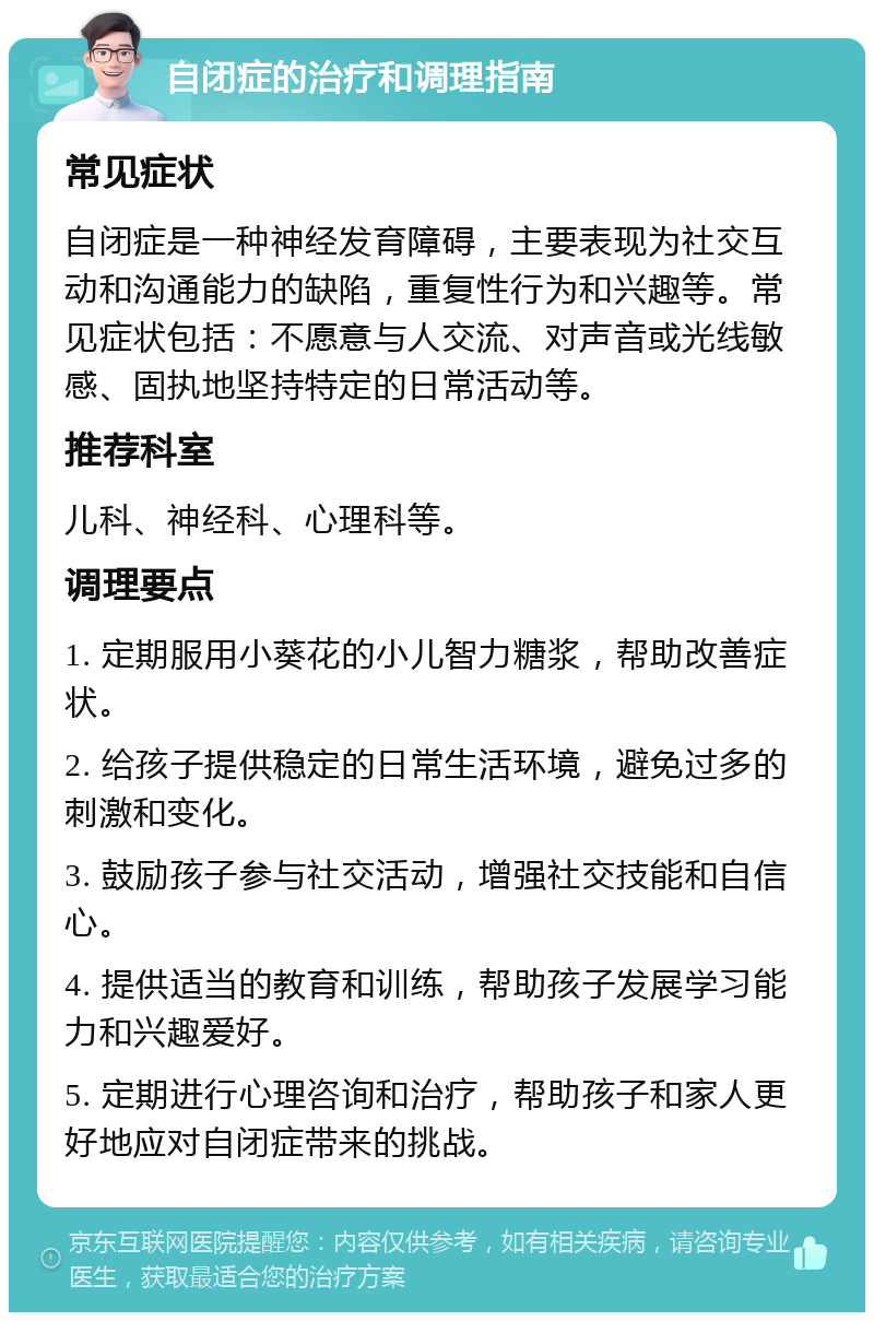 自闭症的治疗和调理指南 常见症状 自闭症是一种神经发育障碍，主要表现为社交互动和沟通能力的缺陷，重复性行为和兴趣等。常见症状包括：不愿意与人交流、对声音或光线敏感、固执地坚持特定的日常活动等。 推荐科室 儿科、神经科、心理科等。 调理要点 1. 定期服用小葵花的小儿智力糖浆，帮助改善症状。 2. 给孩子提供稳定的日常生活环境，避免过多的刺激和变化。 3. 鼓励孩子参与社交活动，增强社交技能和自信心。 4. 提供适当的教育和训练，帮助孩子发展学习能力和兴趣爱好。 5. 定期进行心理咨询和治疗，帮助孩子和家人更好地应对自闭症带来的挑战。