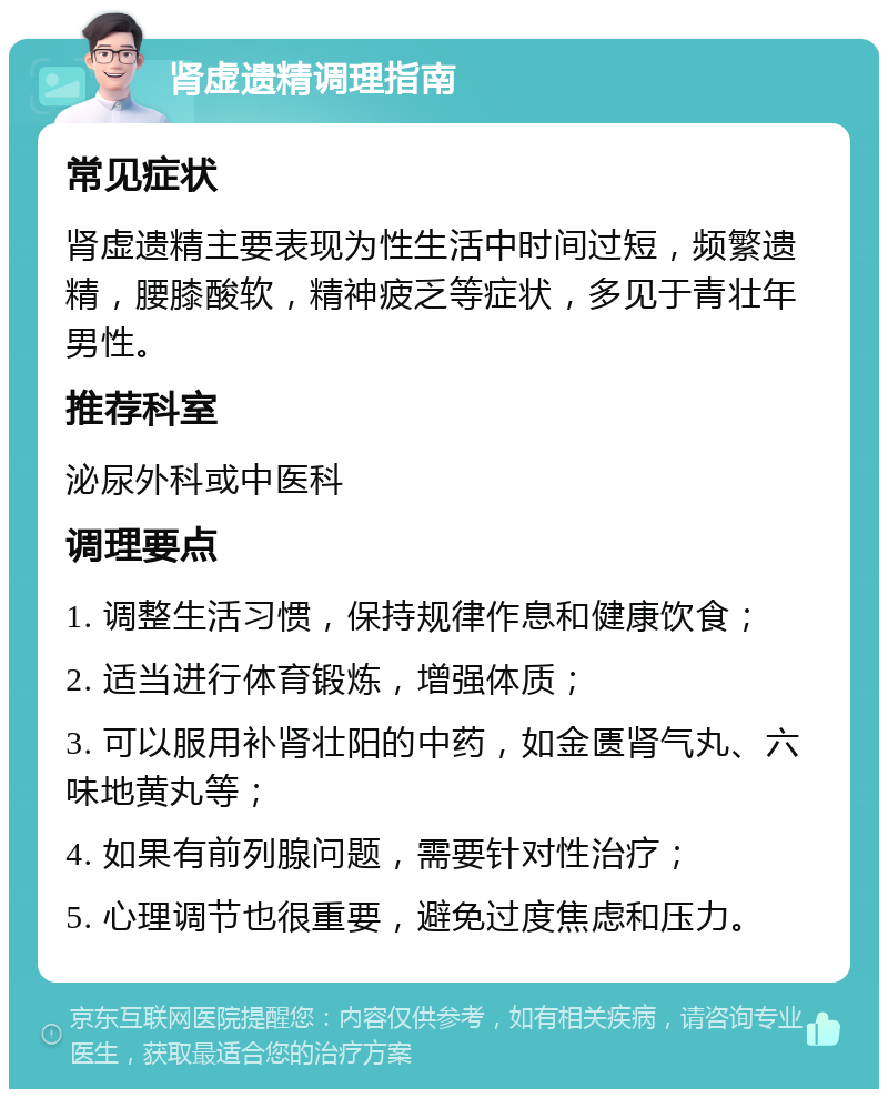 肾虚遗精调理指南 常见症状 肾虚遗精主要表现为性生活中时间过短，频繁遗精，腰膝酸软，精神疲乏等症状，多见于青壮年男性。 推荐科室 泌尿外科或中医科 调理要点 1. 调整生活习惯，保持规律作息和健康饮食； 2. 适当进行体育锻炼，增强体质； 3. 可以服用补肾壮阳的中药，如金匮肾气丸、六味地黄丸等； 4. 如果有前列腺问题，需要针对性治疗； 5. 心理调节也很重要，避免过度焦虑和压力。