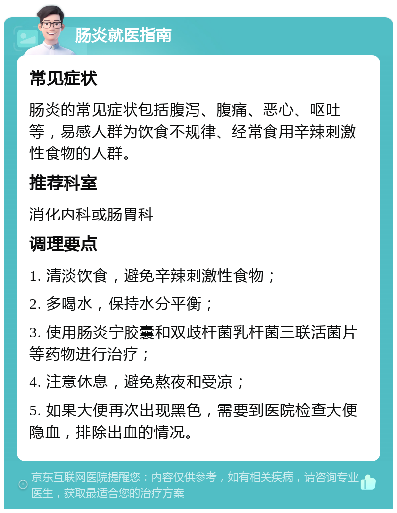 肠炎就医指南 常见症状 肠炎的常见症状包括腹泻、腹痛、恶心、呕吐等，易感人群为饮食不规律、经常食用辛辣刺激性食物的人群。 推荐科室 消化内科或肠胃科 调理要点 1. 清淡饮食，避免辛辣刺激性食物； 2. 多喝水，保持水分平衡； 3. 使用肠炎宁胶囊和双歧杆菌乳杆菌三联活菌片等药物进行治疗； 4. 注意休息，避免熬夜和受凉； 5. 如果大便再次出现黑色，需要到医院检查大便隐血，排除出血的情况。