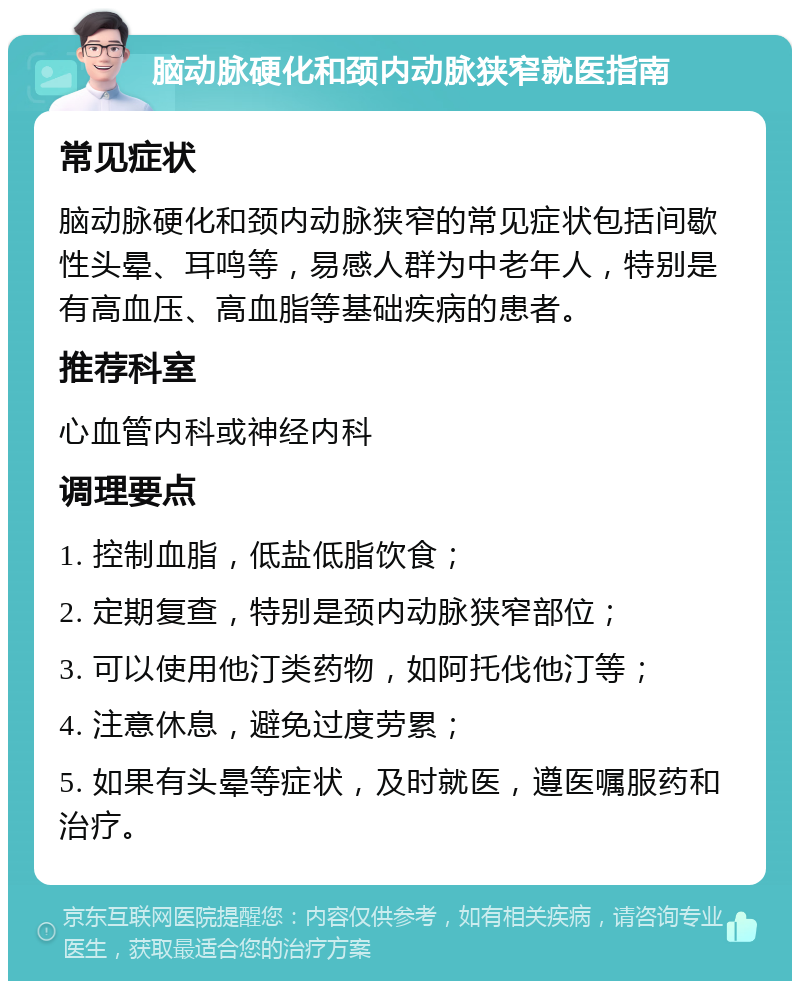 脑动脉硬化和颈内动脉狭窄就医指南 常见症状 脑动脉硬化和颈内动脉狭窄的常见症状包括间歇性头晕、耳鸣等，易感人群为中老年人，特别是有高血压、高血脂等基础疾病的患者。 推荐科室 心血管内科或神经内科 调理要点 1. 控制血脂，低盐低脂饮食； 2. 定期复查，特别是颈内动脉狭窄部位； 3. 可以使用他汀类药物，如阿托伐他汀等； 4. 注意休息，避免过度劳累； 5. 如果有头晕等症状，及时就医，遵医嘱服药和治疗。