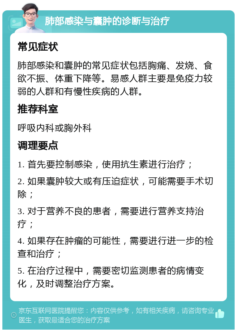 肺部感染与囊肿的诊断与治疗 常见症状 肺部感染和囊肿的常见症状包括胸痛、发烧、食欲不振、体重下降等。易感人群主要是免疫力较弱的人群和有慢性疾病的人群。 推荐科室 呼吸内科或胸外科 调理要点 1. 首先要控制感染，使用抗生素进行治疗； 2. 如果囊肿较大或有压迫症状，可能需要手术切除； 3. 对于营养不良的患者，需要进行营养支持治疗； 4. 如果存在肿瘤的可能性，需要进行进一步的检查和治疗； 5. 在治疗过程中，需要密切监测患者的病情变化，及时调整治疗方案。