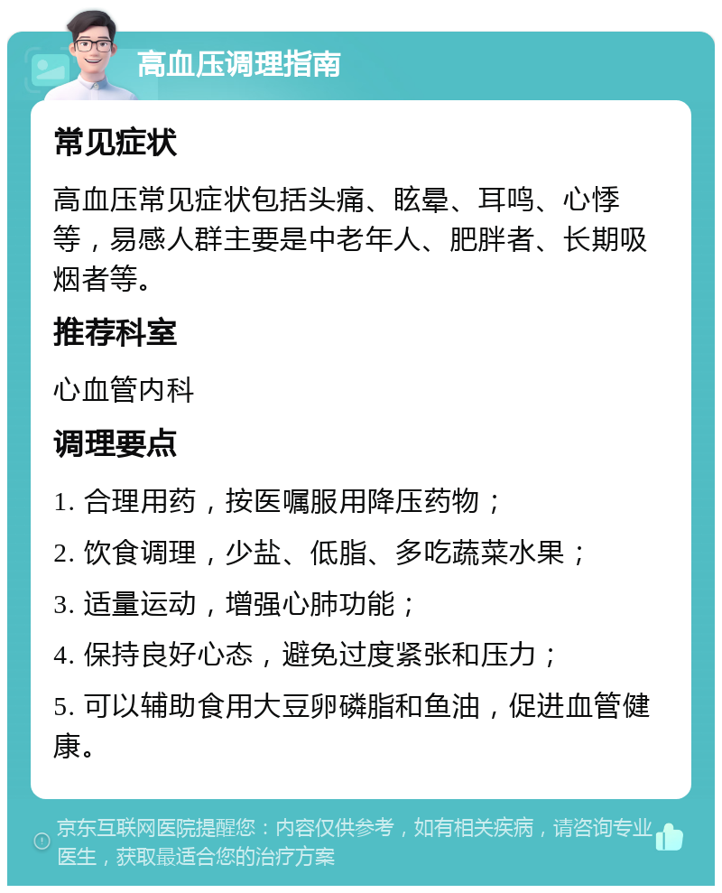 高血压调理指南 常见症状 高血压常见症状包括头痛、眩晕、耳鸣、心悸等，易感人群主要是中老年人、肥胖者、长期吸烟者等。 推荐科室 心血管内科 调理要点 1. 合理用药，按医嘱服用降压药物； 2. 饮食调理，少盐、低脂、多吃蔬菜水果； 3. 适量运动，增强心肺功能； 4. 保持良好心态，避免过度紧张和压力； 5. 可以辅助食用大豆卵磷脂和鱼油，促进血管健康。