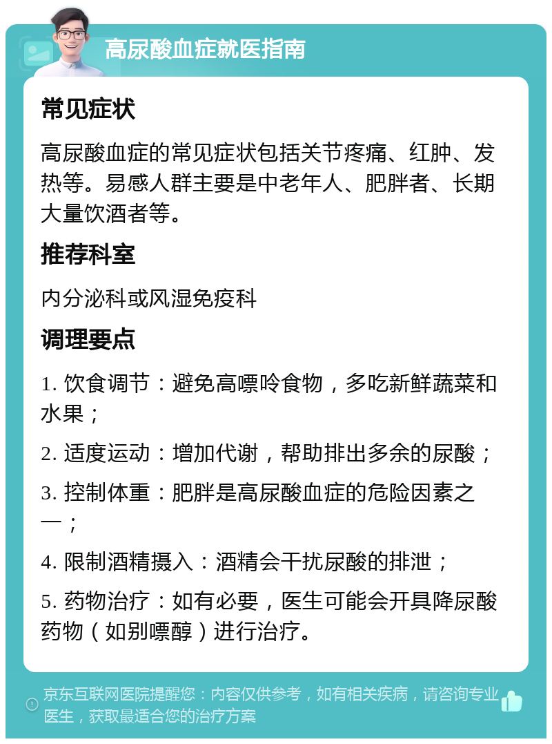 高尿酸血症就医指南 常见症状 高尿酸血症的常见症状包括关节疼痛、红肿、发热等。易感人群主要是中老年人、肥胖者、长期大量饮酒者等。 推荐科室 内分泌科或风湿免疫科 调理要点 1. 饮食调节：避免高嘌呤食物，多吃新鲜蔬菜和水果； 2. 适度运动：增加代谢，帮助排出多余的尿酸； 3. 控制体重：肥胖是高尿酸血症的危险因素之一； 4. 限制酒精摄入：酒精会干扰尿酸的排泄； 5. 药物治疗：如有必要，医生可能会开具降尿酸药物（如别嘌醇）进行治疗。