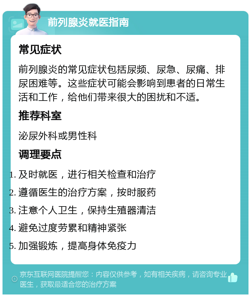 前列腺炎就医指南 常见症状 前列腺炎的常见症状包括尿频、尿急、尿痛、排尿困难等。这些症状可能会影响到患者的日常生活和工作，给他们带来很大的困扰和不适。 推荐科室 泌尿外科或男性科 调理要点 及时就医，进行相关检查和治疗 遵循医生的治疗方案，按时服药 注意个人卫生，保持生殖器清洁 避免过度劳累和精神紧张 加强锻炼，提高身体免疫力