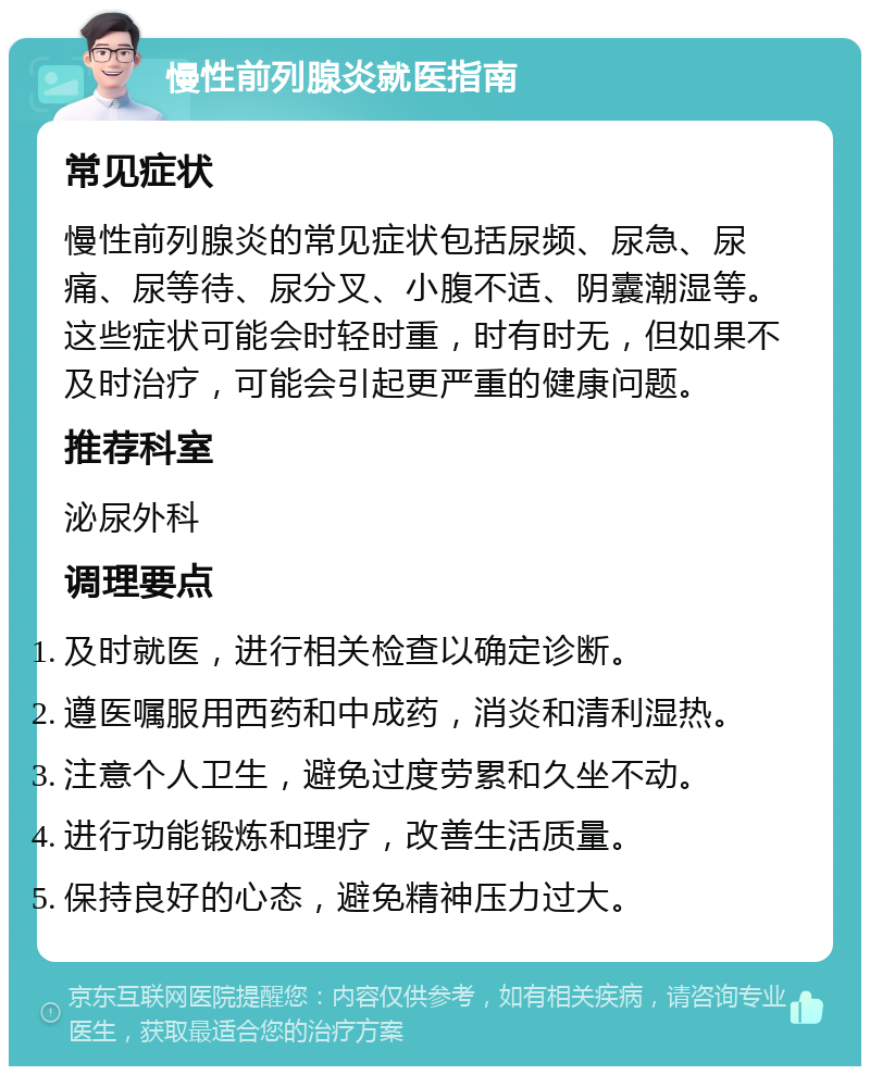 慢性前列腺炎就医指南 常见症状 慢性前列腺炎的常见症状包括尿频、尿急、尿痛、尿等待、尿分叉、小腹不适、阴囊潮湿等。这些症状可能会时轻时重，时有时无，但如果不及时治疗，可能会引起更严重的健康问题。 推荐科室 泌尿外科 调理要点 及时就医，进行相关检查以确定诊断。 遵医嘱服用西药和中成药，消炎和清利湿热。 注意个人卫生，避免过度劳累和久坐不动。 进行功能锻炼和理疗，改善生活质量。 保持良好的心态，避免精神压力过大。