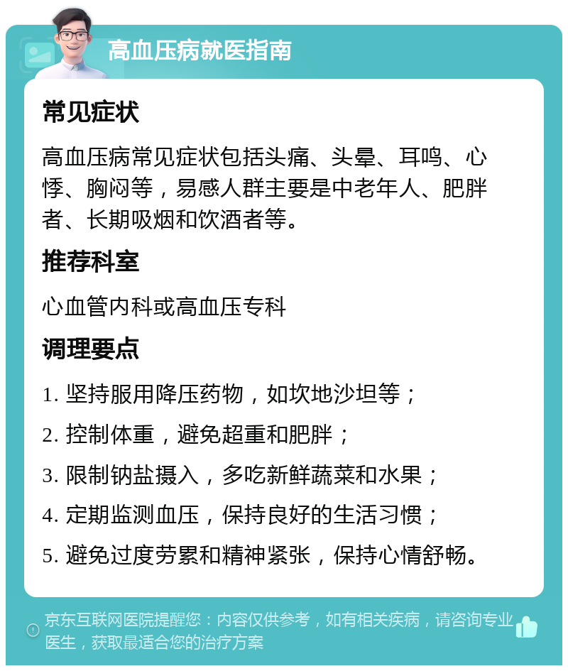 高血压病就医指南 常见症状 高血压病常见症状包括头痛、头晕、耳鸣、心悸、胸闷等，易感人群主要是中老年人、肥胖者、长期吸烟和饮酒者等。 推荐科室 心血管内科或高血压专科 调理要点 1. 坚持服用降压药物，如坎地沙坦等； 2. 控制体重，避免超重和肥胖； 3. 限制钠盐摄入，多吃新鲜蔬菜和水果； 4. 定期监测血压，保持良好的生活习惯； 5. 避免过度劳累和精神紧张，保持心情舒畅。