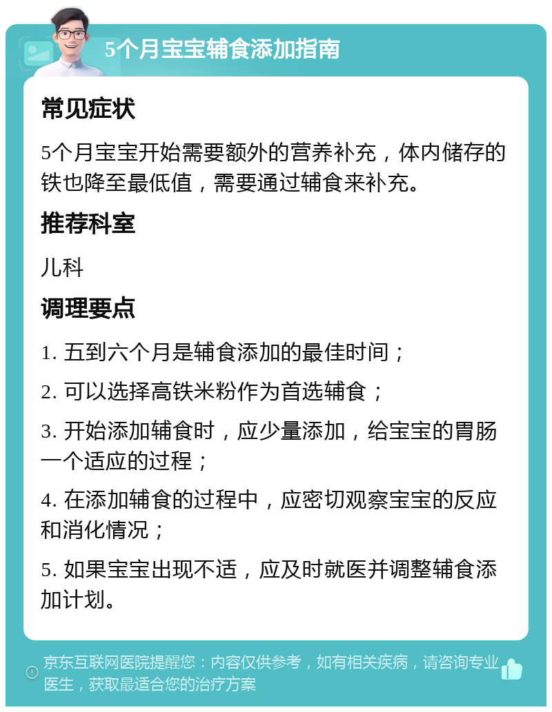 5个月宝宝辅食添加指南 常见症状 5个月宝宝开始需要额外的营养补充，体内储存的铁也降至最低值，需要通过辅食来补充。 推荐科室 儿科 调理要点 1. 五到六个月是辅食添加的最佳时间； 2. 可以选择高铁米粉作为首选辅食； 3. 开始添加辅食时，应少量添加，给宝宝的胃肠一个适应的过程； 4. 在添加辅食的过程中，应密切观察宝宝的反应和消化情况； 5. 如果宝宝出现不适，应及时就医并调整辅食添加计划。