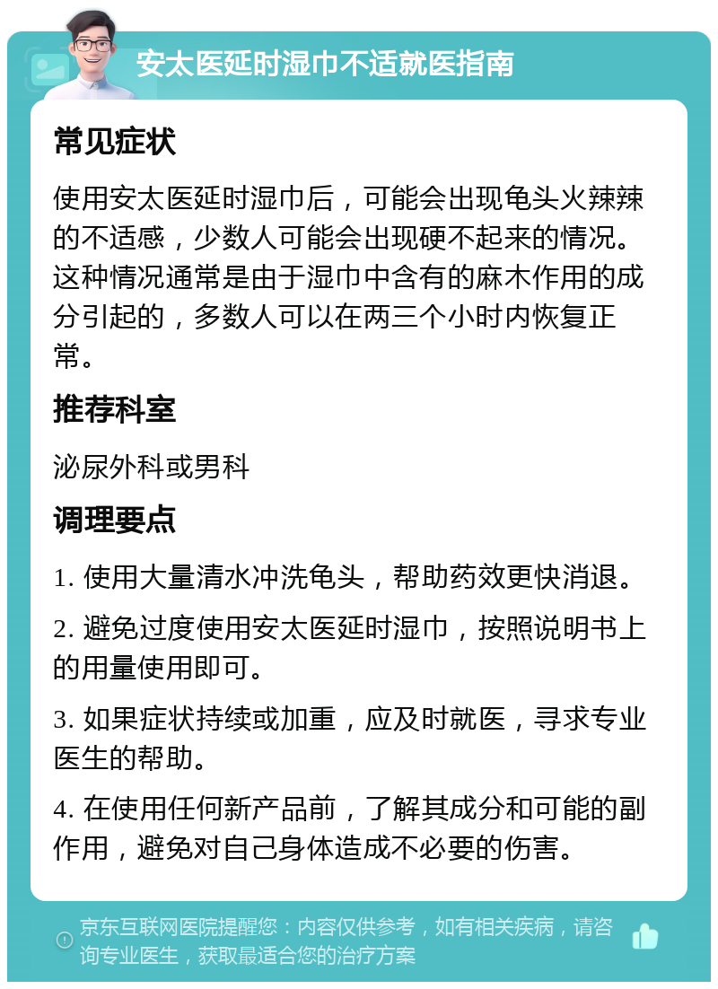 安太医延时湿巾不适就医指南 常见症状 使用安太医延时湿巾后，可能会出现龟头火辣辣的不适感，少数人可能会出现硬不起来的情况。这种情况通常是由于湿巾中含有的麻木作用的成分引起的，多数人可以在两三个小时内恢复正常。 推荐科室 泌尿外科或男科 调理要点 1. 使用大量清水冲洗龟头，帮助药效更快消退。 2. 避免过度使用安太医延时湿巾，按照说明书上的用量使用即可。 3. 如果症状持续或加重，应及时就医，寻求专业医生的帮助。 4. 在使用任何新产品前，了解其成分和可能的副作用，避免对自己身体造成不必要的伤害。