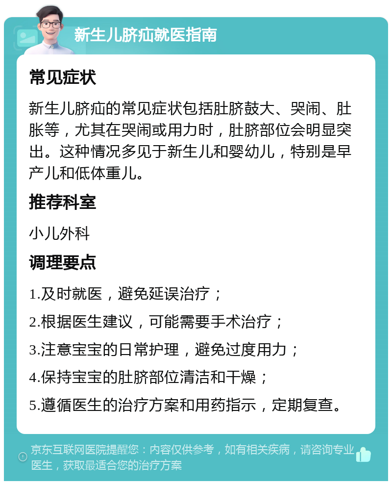 新生儿脐疝就医指南 常见症状 新生儿脐疝的常见症状包括肚脐鼓大、哭闹、肚胀等，尤其在哭闹或用力时，肚脐部位会明显突出。这种情况多见于新生儿和婴幼儿，特别是早产儿和低体重儿。 推荐科室 小儿外科 调理要点 1.及时就医，避免延误治疗； 2.根据医生建议，可能需要手术治疗； 3.注意宝宝的日常护理，避免过度用力； 4.保持宝宝的肚脐部位清洁和干燥； 5.遵循医生的治疗方案和用药指示，定期复查。