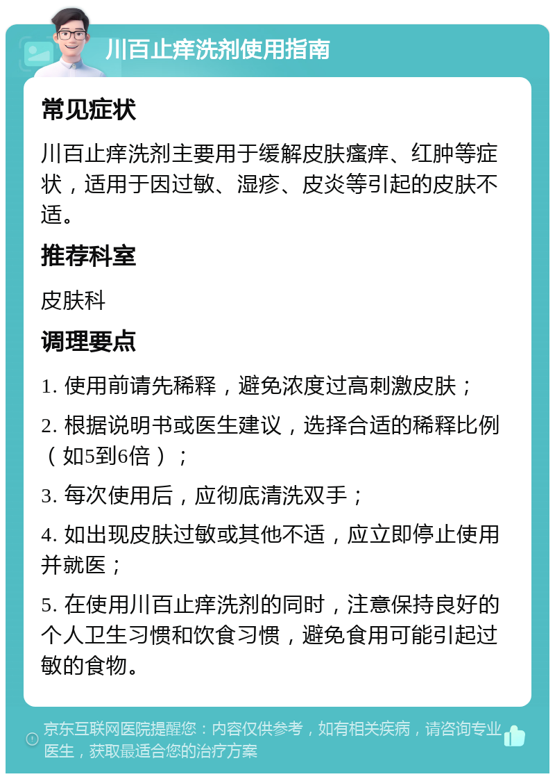 川百止痒洗剂使用指南 常见症状 川百止痒洗剂主要用于缓解皮肤瘙痒、红肿等症状，适用于因过敏、湿疹、皮炎等引起的皮肤不适。 推荐科室 皮肤科 调理要点 1. 使用前请先稀释，避免浓度过高刺激皮肤； 2. 根据说明书或医生建议，选择合适的稀释比例（如5到6倍）； 3. 每次使用后，应彻底清洗双手； 4. 如出现皮肤过敏或其他不适，应立即停止使用并就医； 5. 在使用川百止痒洗剂的同时，注意保持良好的个人卫生习惯和饮食习惯，避免食用可能引起过敏的食物。