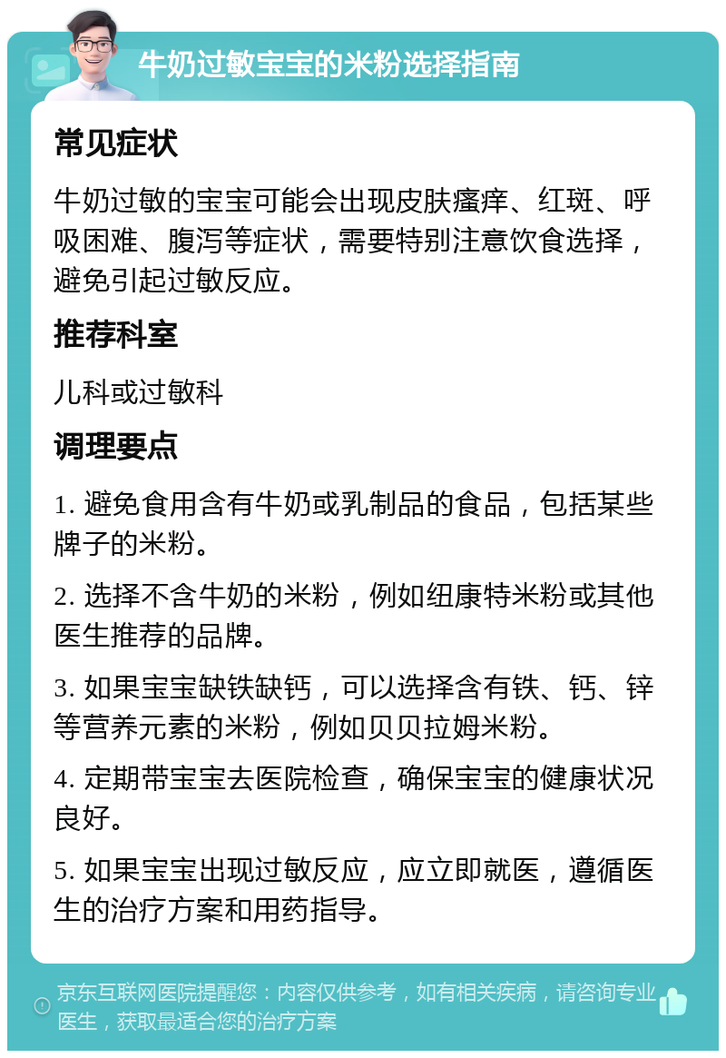 牛奶过敏宝宝的米粉选择指南 常见症状 牛奶过敏的宝宝可能会出现皮肤瘙痒、红斑、呼吸困难、腹泻等症状，需要特别注意饮食选择，避免引起过敏反应。 推荐科室 儿科或过敏科 调理要点 1. 避免食用含有牛奶或乳制品的食品，包括某些牌子的米粉。 2. 选择不含牛奶的米粉，例如纽康特米粉或其他医生推荐的品牌。 3. 如果宝宝缺铁缺钙，可以选择含有铁、钙、锌等营养元素的米粉，例如贝贝拉姆米粉。 4. 定期带宝宝去医院检查，确保宝宝的健康状况良好。 5. 如果宝宝出现过敏反应，应立即就医，遵循医生的治疗方案和用药指导。