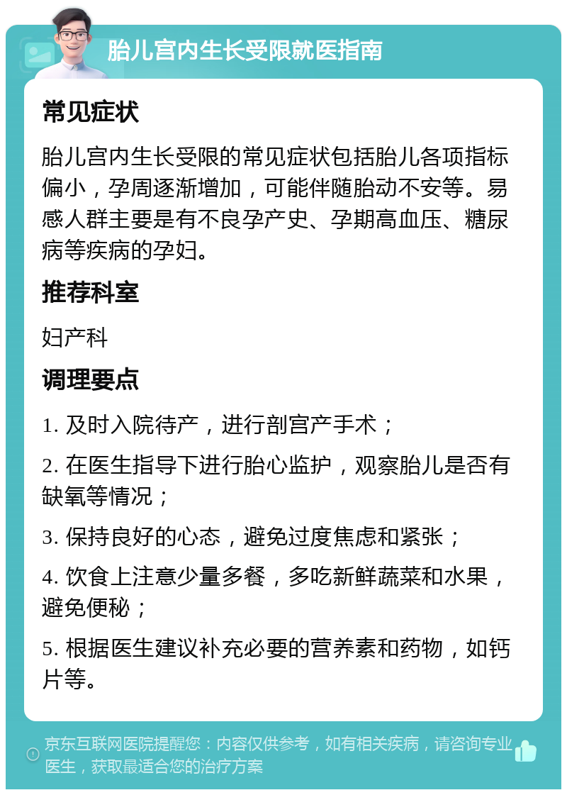 胎儿宫内生长受限就医指南 常见症状 胎儿宫内生长受限的常见症状包括胎儿各项指标偏小，孕周逐渐增加，可能伴随胎动不安等。易感人群主要是有不良孕产史、孕期高血压、糖尿病等疾病的孕妇。 推荐科室 妇产科 调理要点 1. 及时入院待产，进行剖宫产手术； 2. 在医生指导下进行胎心监护，观察胎儿是否有缺氧等情况； 3. 保持良好的心态，避免过度焦虑和紧张； 4. 饮食上注意少量多餐，多吃新鲜蔬菜和水果，避免便秘； 5. 根据医生建议补充必要的营养素和药物，如钙片等。