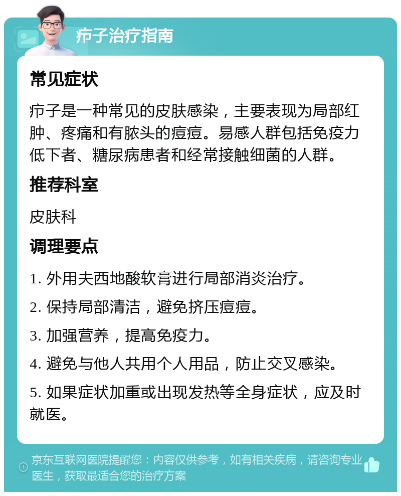 疖子治疗指南 常见症状 疖子是一种常见的皮肤感染，主要表现为局部红肿、疼痛和有脓头的痘痘。易感人群包括免疫力低下者、糖尿病患者和经常接触细菌的人群。 推荐科室 皮肤科 调理要点 1. 外用夫西地酸软膏进行局部消炎治疗。 2. 保持局部清洁，避免挤压痘痘。 3. 加强营养，提高免疫力。 4. 避免与他人共用个人用品，防止交叉感染。 5. 如果症状加重或出现发热等全身症状，应及时就医。