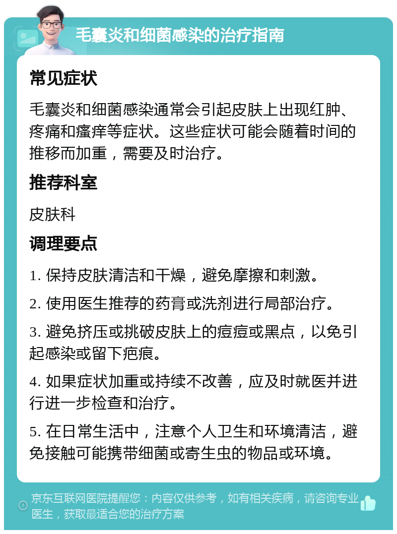 毛囊炎和细菌感染的治疗指南 常见症状 毛囊炎和细菌感染通常会引起皮肤上出现红肿、疼痛和瘙痒等症状。这些症状可能会随着时间的推移而加重，需要及时治疗。 推荐科室 皮肤科 调理要点 1. 保持皮肤清洁和干燥，避免摩擦和刺激。 2. 使用医生推荐的药膏或洗剂进行局部治疗。 3. 避免挤压或挑破皮肤上的痘痘或黑点，以免引起感染或留下疤痕。 4. 如果症状加重或持续不改善，应及时就医并进行进一步检查和治疗。 5. 在日常生活中，注意个人卫生和环境清洁，避免接触可能携带细菌或寄生虫的物品或环境。