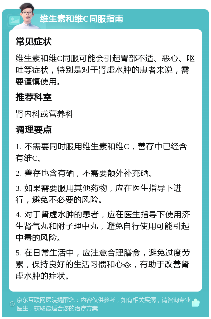 维生素和维C同服指南 常见症状 维生素和维C同服可能会引起胃部不适、恶心、呕吐等症状，特别是对于肾虚水肿的患者来说，需要谨慎使用。 推荐科室 肾内科或营养科 调理要点 1. 不需要同时服用维生素和维C，善存中已经含有维C。 2. 善存也含有硒，不需要额外补充硒。 3. 如果需要服用其他药物，应在医生指导下进行，避免不必要的风险。 4. 对于肾虚水肿的患者，应在医生指导下使用济生肾气丸和附子理中丸，避免自行使用可能引起中毒的风险。 5. 在日常生活中，应注意合理膳食，避免过度劳累，保持良好的生活习惯和心态，有助于改善肾虚水肿的症状。