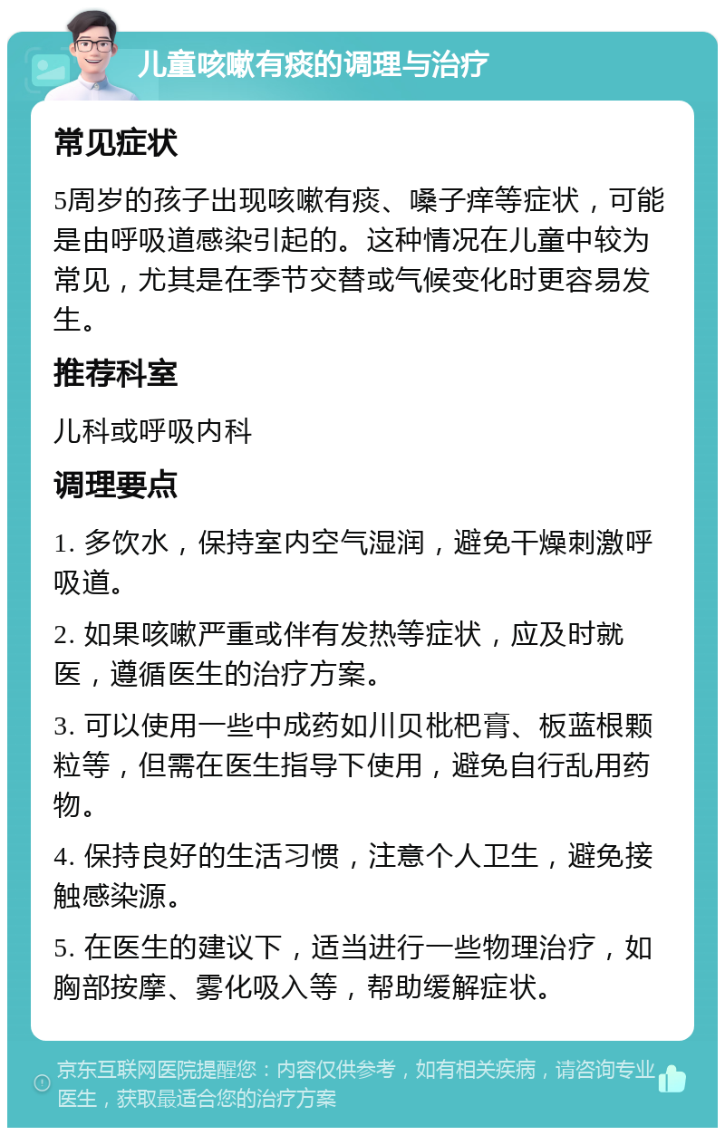 儿童咳嗽有痰的调理与治疗 常见症状 5周岁的孩子出现咳嗽有痰、嗓子痒等症状，可能是由呼吸道感染引起的。这种情况在儿童中较为常见，尤其是在季节交替或气候变化时更容易发生。 推荐科室 儿科或呼吸内科 调理要点 1. 多饮水，保持室内空气湿润，避免干燥刺激呼吸道。 2. 如果咳嗽严重或伴有发热等症状，应及时就医，遵循医生的治疗方案。 3. 可以使用一些中成药如川贝枇杷膏、板蓝根颗粒等，但需在医生指导下使用，避免自行乱用药物。 4. 保持良好的生活习惯，注意个人卫生，避免接触感染源。 5. 在医生的建议下，适当进行一些物理治疗，如胸部按摩、雾化吸入等，帮助缓解症状。