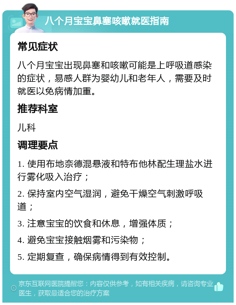 八个月宝宝鼻塞咳嗽就医指南 常见症状 八个月宝宝出现鼻塞和咳嗽可能是上呼吸道感染的症状，易感人群为婴幼儿和老年人，需要及时就医以免病情加重。 推荐科室 儿科 调理要点 1. 使用布地奈德混悬液和特布他林配生理盐水进行雾化吸入治疗； 2. 保持室内空气湿润，避免干燥空气刺激呼吸道； 3. 注意宝宝的饮食和休息，增强体质； 4. 避免宝宝接触烟雾和污染物； 5. 定期复查，确保病情得到有效控制。