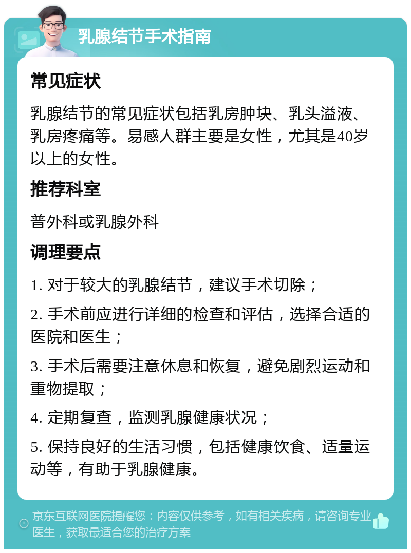 乳腺结节手术指南 常见症状 乳腺结节的常见症状包括乳房肿块、乳头溢液、乳房疼痛等。易感人群主要是女性，尤其是40岁以上的女性。 推荐科室 普外科或乳腺外科 调理要点 1. 对于较大的乳腺结节，建议手术切除； 2. 手术前应进行详细的检查和评估，选择合适的医院和医生； 3. 手术后需要注意休息和恢复，避免剧烈运动和重物提取； 4. 定期复查，监测乳腺健康状况； 5. 保持良好的生活习惯，包括健康饮食、适量运动等，有助于乳腺健康。