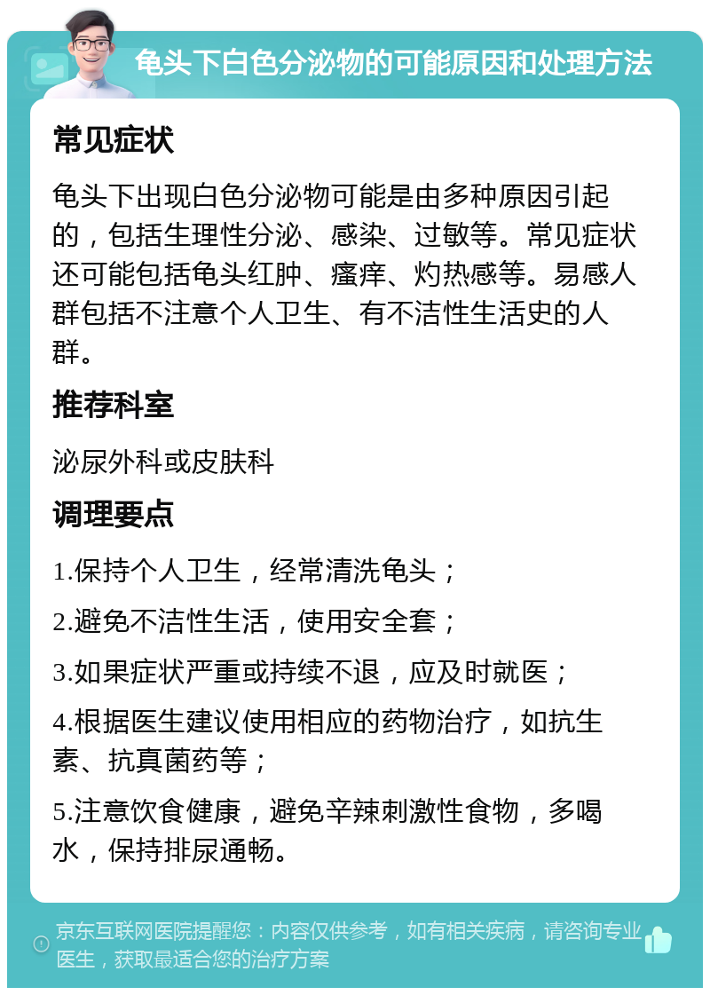 龟头下白色分泌物的可能原因和处理方法 常见症状 龟头下出现白色分泌物可能是由多种原因引起的，包括生理性分泌、感染、过敏等。常见症状还可能包括龟头红肿、瘙痒、灼热感等。易感人群包括不注意个人卫生、有不洁性生活史的人群。 推荐科室 泌尿外科或皮肤科 调理要点 1.保持个人卫生，经常清洗龟头； 2.避免不洁性生活，使用安全套； 3.如果症状严重或持续不退，应及时就医； 4.根据医生建议使用相应的药物治疗，如抗生素、抗真菌药等； 5.注意饮食健康，避免辛辣刺激性食物，多喝水，保持排尿通畅。