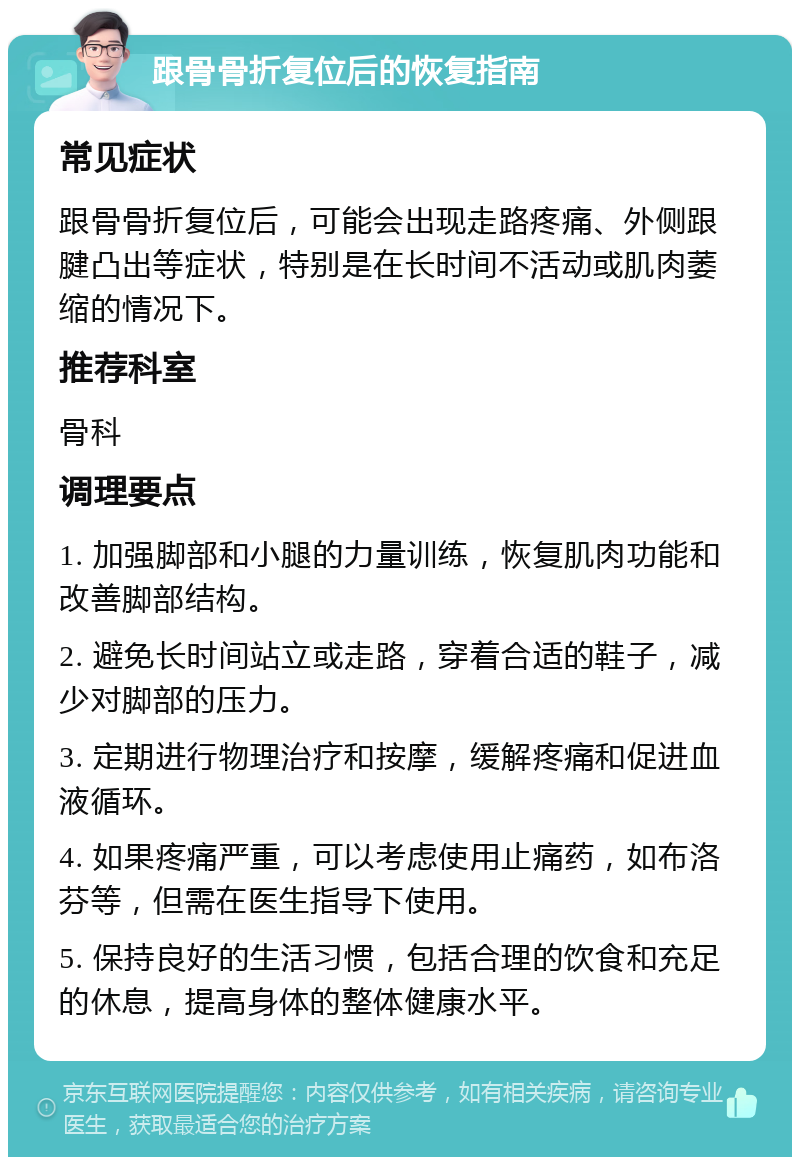 跟骨骨折复位后的恢复指南 常见症状 跟骨骨折复位后，可能会出现走路疼痛、外侧跟腱凸出等症状，特别是在长时间不活动或肌肉萎缩的情况下。 推荐科室 骨科 调理要点 1. 加强脚部和小腿的力量训练，恢复肌肉功能和改善脚部结构。 2. 避免长时间站立或走路，穿着合适的鞋子，减少对脚部的压力。 3. 定期进行物理治疗和按摩，缓解疼痛和促进血液循环。 4. 如果疼痛严重，可以考虑使用止痛药，如布洛芬等，但需在医生指导下使用。 5. 保持良好的生活习惯，包括合理的饮食和充足的休息，提高身体的整体健康水平。