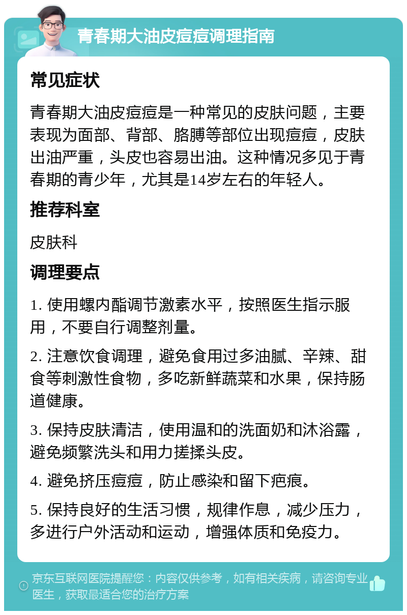 青春期大油皮痘痘调理指南 常见症状 青春期大油皮痘痘是一种常见的皮肤问题，主要表现为面部、背部、胳膊等部位出现痘痘，皮肤出油严重，头皮也容易出油。这种情况多见于青春期的青少年，尤其是14岁左右的年轻人。 推荐科室 皮肤科 调理要点 1. 使用螺内酯调节激素水平，按照医生指示服用，不要自行调整剂量。 2. 注意饮食调理，避免食用过多油腻、辛辣、甜食等刺激性食物，多吃新鲜蔬菜和水果，保持肠道健康。 3. 保持皮肤清洁，使用温和的洗面奶和沐浴露，避免频繁洗头和用力搓揉头皮。 4. 避免挤压痘痘，防止感染和留下疤痕。 5. 保持良好的生活习惯，规律作息，减少压力，多进行户外活动和运动，增强体质和免疫力。