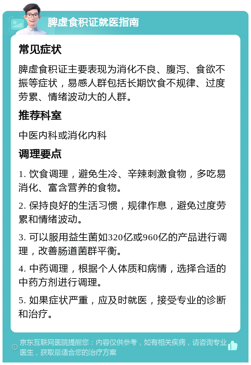 脾虚食积证就医指南 常见症状 脾虚食积证主要表现为消化不良、腹泻、食欲不振等症状，易感人群包括长期饮食不规律、过度劳累、情绪波动大的人群。 推荐科室 中医内科或消化内科 调理要点 1. 饮食调理，避免生冷、辛辣刺激食物，多吃易消化、富含营养的食物。 2. 保持良好的生活习惯，规律作息，避免过度劳累和情绪波动。 3. 可以服用益生菌如320亿或960亿的产品进行调理，改善肠道菌群平衡。 4. 中药调理，根据个人体质和病情，选择合适的中药方剂进行调理。 5. 如果症状严重，应及时就医，接受专业的诊断和治疗。