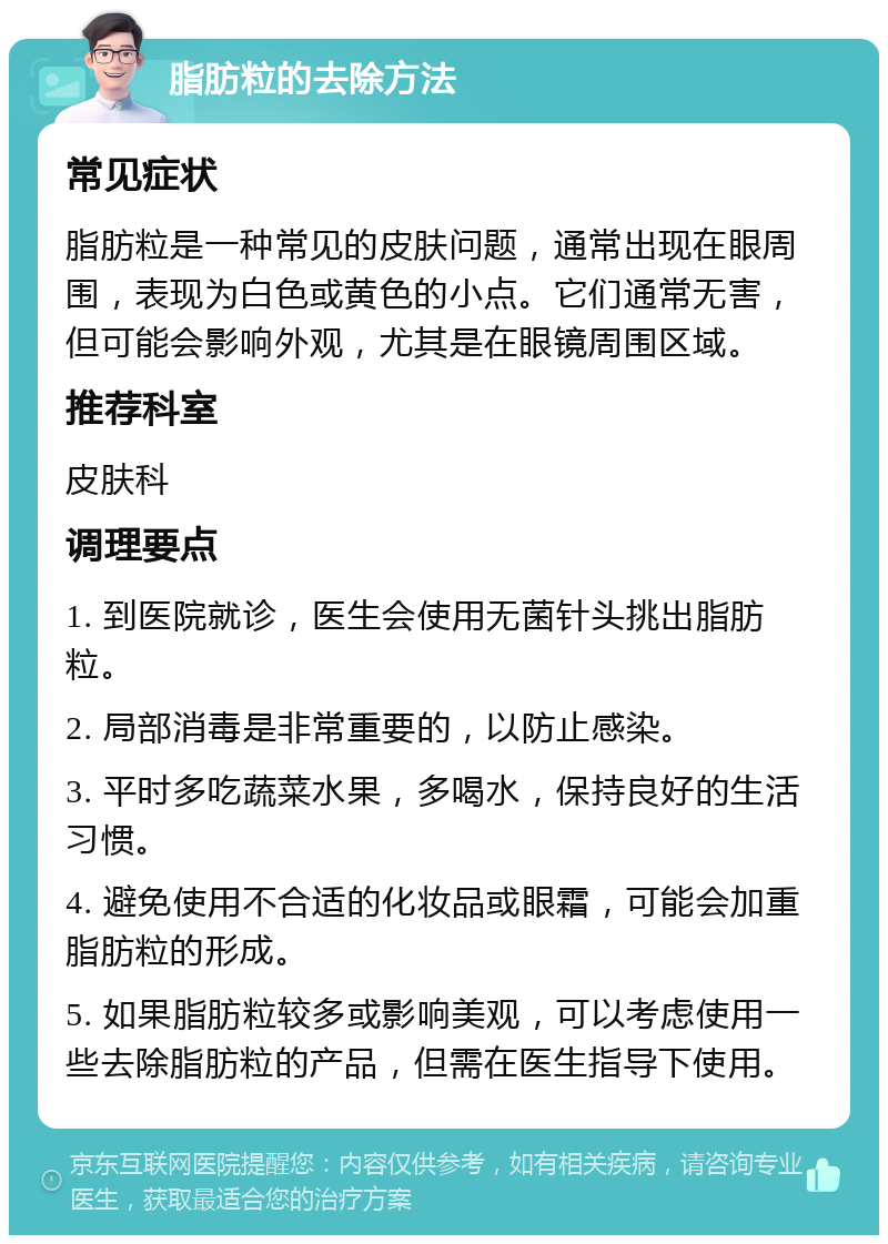 脂肪粒的去除方法 常见症状 脂肪粒是一种常见的皮肤问题，通常出现在眼周围，表现为白色或黄色的小点。它们通常无害，但可能会影响外观，尤其是在眼镜周围区域。 推荐科室 皮肤科 调理要点 1. 到医院就诊，医生会使用无菌针头挑出脂肪粒。 2. 局部消毒是非常重要的，以防止感染。 3. 平时多吃蔬菜水果，多喝水，保持良好的生活习惯。 4. 避免使用不合适的化妆品或眼霜，可能会加重脂肪粒的形成。 5. 如果脂肪粒较多或影响美观，可以考虑使用一些去除脂肪粒的产品，但需在医生指导下使用。