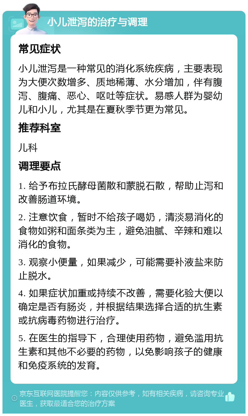 小儿泄泻的治疗与调理 常见症状 小儿泄泻是一种常见的消化系统疾病，主要表现为大便次数增多、质地稀薄、水分增加，伴有腹泻、腹痛、恶心、呕吐等症状。易感人群为婴幼儿和小儿，尤其是在夏秋季节更为常见。 推荐科室 儿科 调理要点 1. 给予布拉氏酵母菌散和蒙脱石散，帮助止泻和改善肠道环境。 2. 注意饮食，暂时不给孩子喝奶，清淡易消化的食物如粥和面条类为主，避免油腻、辛辣和难以消化的食物。 3. 观察小便量，如果减少，可能需要补液盐来防止脱水。 4. 如果症状加重或持续不改善，需要化验大便以确定是否有肠炎，并根据结果选择合适的抗生素或抗病毒药物进行治疗。 5. 在医生的指导下，合理使用药物，避免滥用抗生素和其他不必要的药物，以免影响孩子的健康和免疫系统的发育。