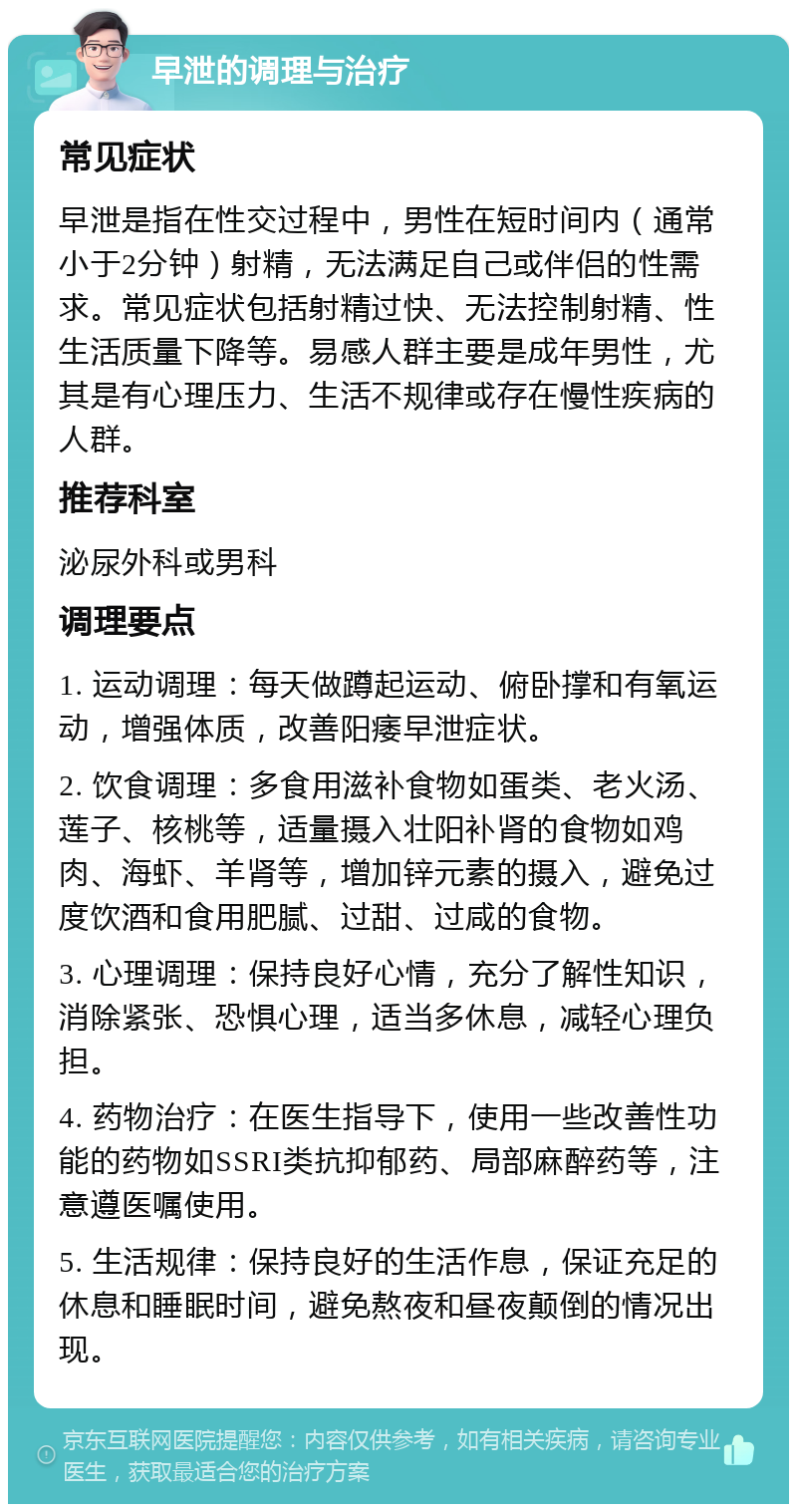 早泄的调理与治疗 常见症状 早泄是指在性交过程中，男性在短时间内（通常小于2分钟）射精，无法满足自己或伴侣的性需求。常见症状包括射精过快、无法控制射精、性生活质量下降等。易感人群主要是成年男性，尤其是有心理压力、生活不规律或存在慢性疾病的人群。 推荐科室 泌尿外科或男科 调理要点 1. 运动调理：每天做蹲起运动、俯卧撑和有氧运动，增强体质，改善阳痿早泄症状。 2. 饮食调理：多食用滋补食物如蛋类、老火汤、莲子、核桃等，适量摄入壮阳补肾的食物如鸡肉、海虾、羊肾等，增加锌元素的摄入，避免过度饮酒和食用肥腻、过甜、过咸的食物。 3. 心理调理：保持良好心情，充分了解性知识，消除紧张、恐惧心理，适当多休息，减轻心理负担。 4. 药物治疗：在医生指导下，使用一些改善性功能的药物如SSRI类抗抑郁药、局部麻醉药等，注意遵医嘱使用。 5. 生活规律：保持良好的生活作息，保证充足的休息和睡眠时间，避免熬夜和昼夜颠倒的情况出现。